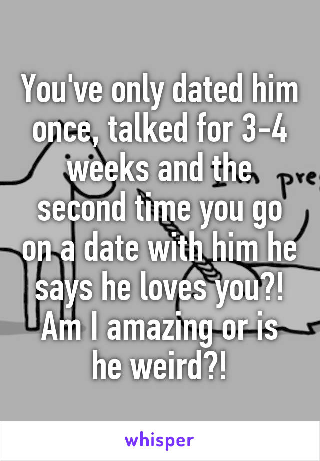 You've only dated him once, talked for 3-4 weeks and the second time you go on a date with him he says he loves you?!
Am I amazing or is he weird?!