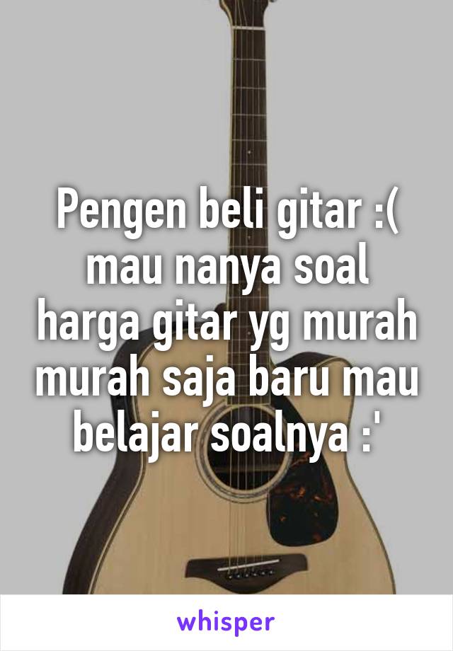 Pengen beli gitar :( mau nanya soal harga gitar yg murah murah saja baru mau belajar soalnya :'