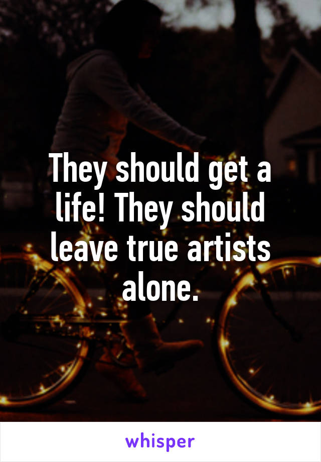 They should get a life! They should leave true artists alone.