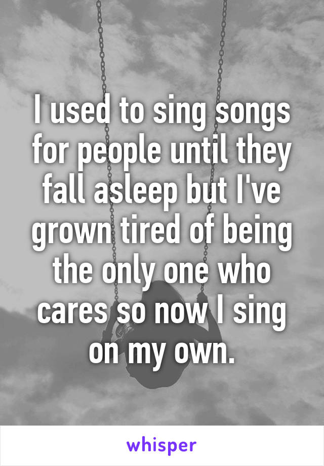 I used to sing songs for people until they fall asleep but I've grown tired of being the only one who cares so now I sing on my own.