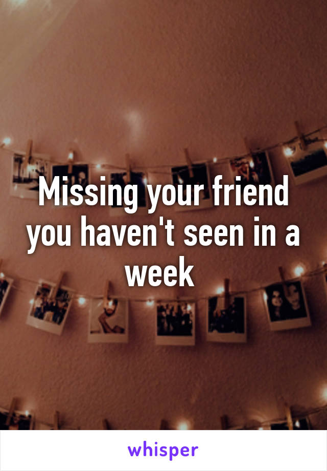 Missing your friend you haven't seen in a week 