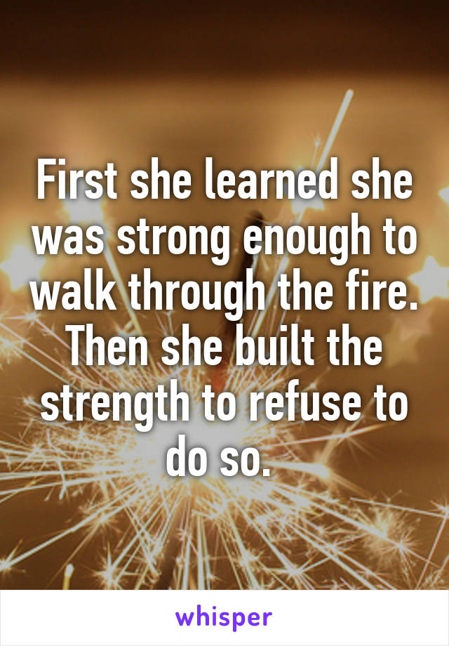 First she learned she was strong enough to walk through the fire. Then she built the strength to refuse to do so. 