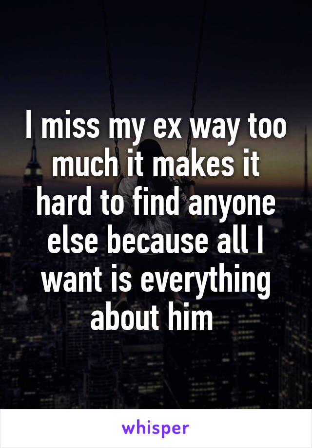 I miss my ex way too much it makes it hard to find anyone else because all I want is everything about him 