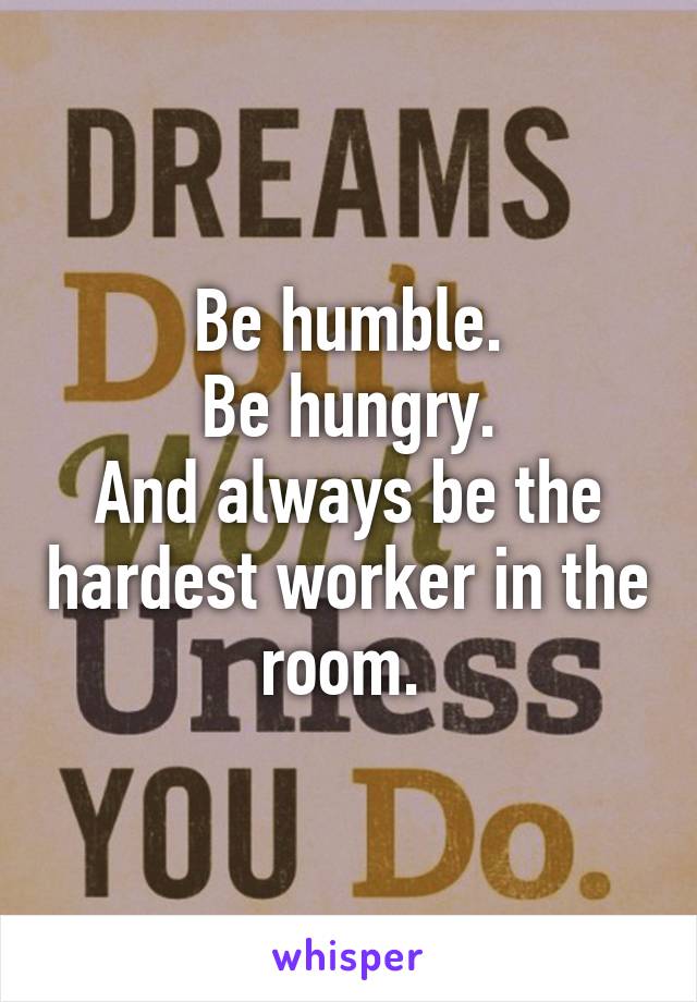 Be humble.
Be hungry.
And always be the hardest worker in the room. 