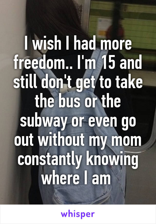 I wish I had more freedom.. I'm 15 and still don't get to take the bus or the subway or even go out without my mom constantly knowing where I am 