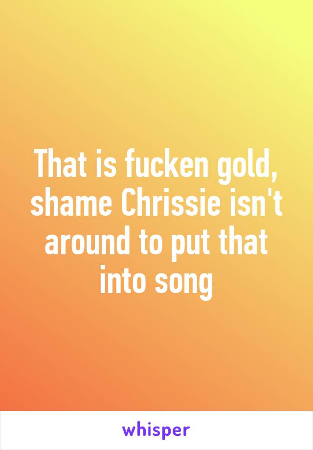 That is fucken gold, shame Chrissie isn't around to put that into song