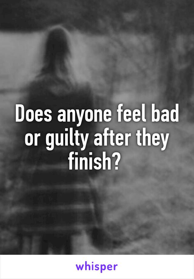 Does anyone feel bad or guilty after they finish? 