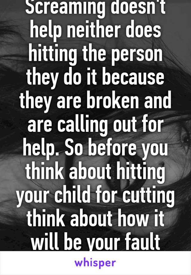 Screaming doesn't help neither does hitting the person they do it because they are broken and are calling out for help. So before you think about hitting your child for cutting think about how it will be your fault next time.