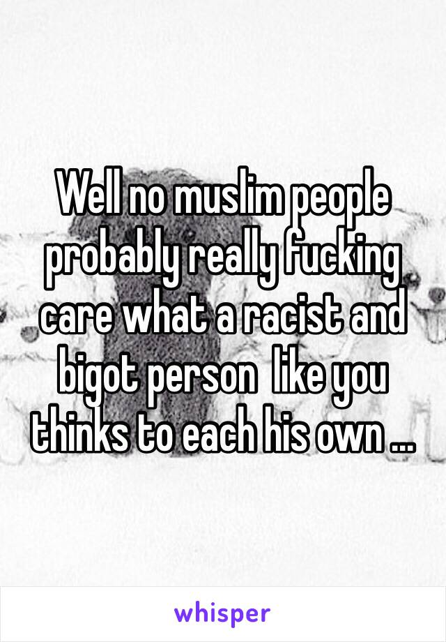 Well no muslim people probably really fucking care what a racist and bigot person  like you thinks to each his own ... 