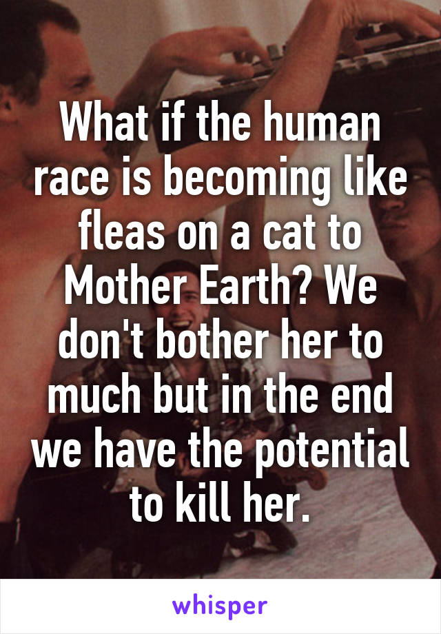 What if the human race is becoming like fleas on a cat to Mother Earth? We don't bother her to much but in the end we have the potential to kill her.