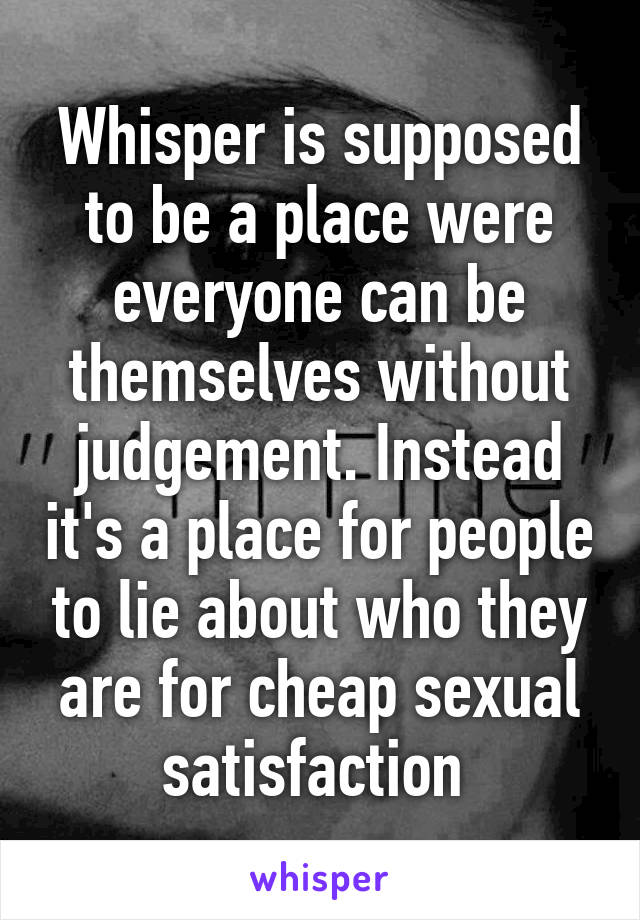 Whisper is supposed to be a place were everyone can be themselves without judgement. Instead it's a place for people to lie about who they are for cheap sexual satisfaction 