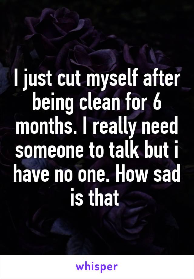 I just cut myself after being clean for 6 months. I really need someone to talk but i have no one. How sad is that 