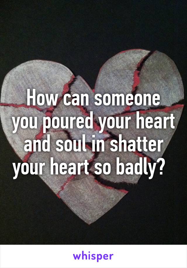 How can someone you poured your heart and soul in shatter your heart so badly?  