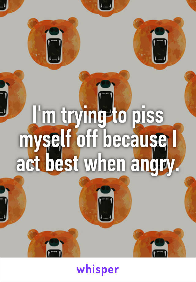 I'm trying to piss myself off because I act best when angry.