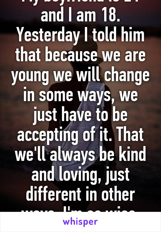 My boyfriend is 21 and I am 18. Yesterday I told him that because we are young we will change in some ways, we just have to be accepting of it. That we'll always be kind and loving, just different in other ways. I'm so wise. Lol