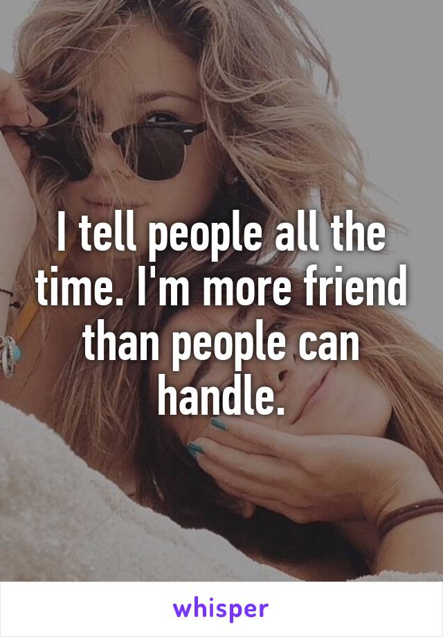 I tell people all the time. I'm more friend than people can handle.