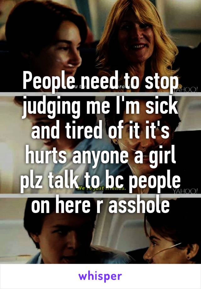 People need to stop judging me I'm sick and tired of it it's hurts anyone a girl plz talk to bc people on here r asshole