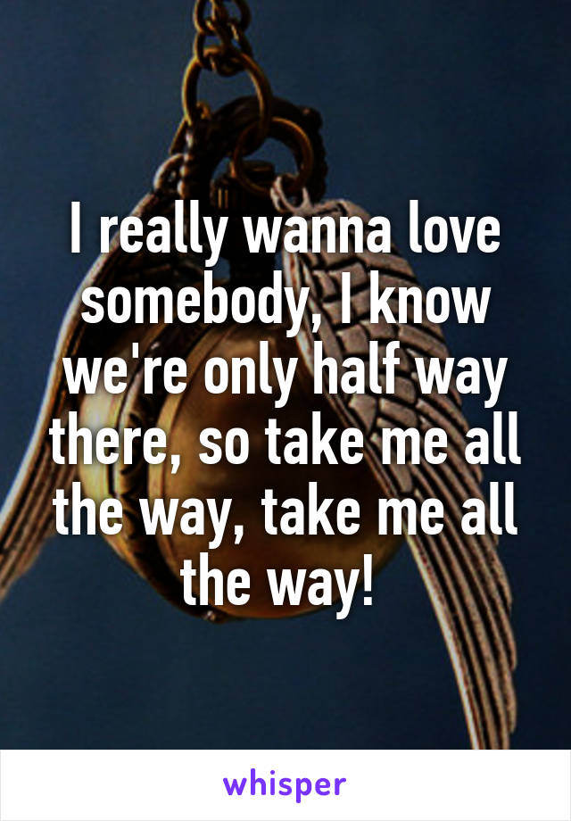 I really wanna love somebody, I know we're only half way there, so take me all the way, take me all the way! 