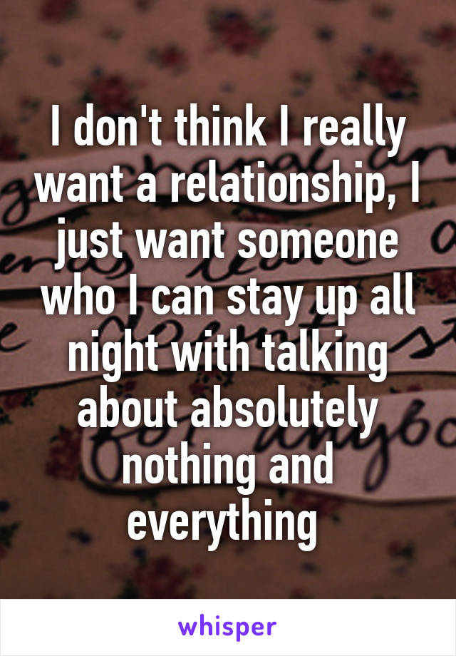 I don't think I really want a relationship, I just want someone who I can stay up all night with talking about absolutely nothing and everything 