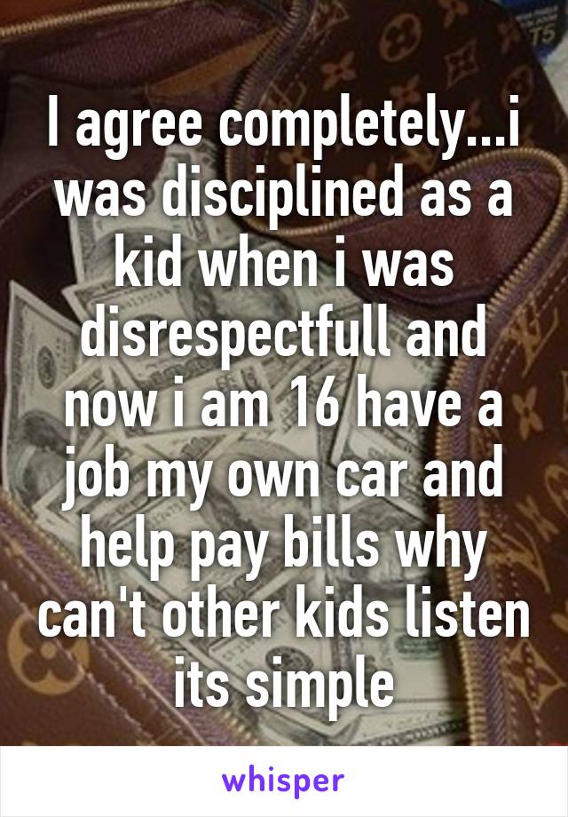 I agree completely...i was disciplined as a kid when i was disrespectfull and now i am 16 have a job my own car and help pay bills why can't other kids listen its simple