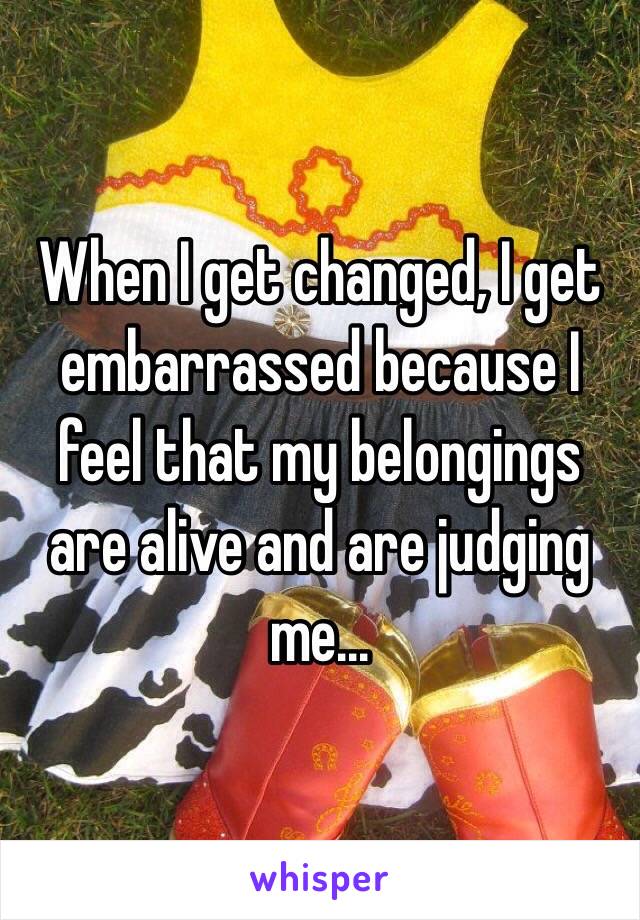 When I get changed, I get embarrassed because I feel that my belongings are alive and are judging me...