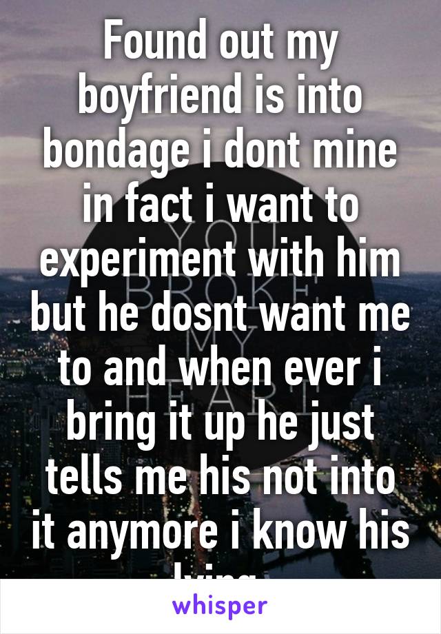 Found out my boyfriend is into bondage i dont mine in fact i want to experiment with him but he dosnt want me to and when ever i bring it up he just tells me his not into it anymore i know his lying.