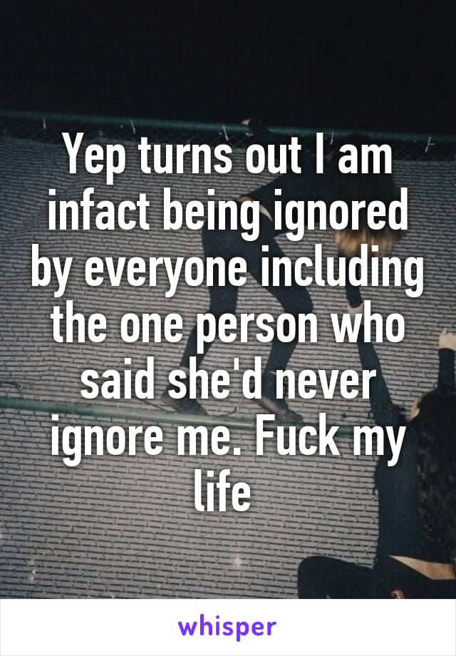 Yep turns out I am infact being ignored by everyone including the one person who said she'd never ignore me. Fuck my life 