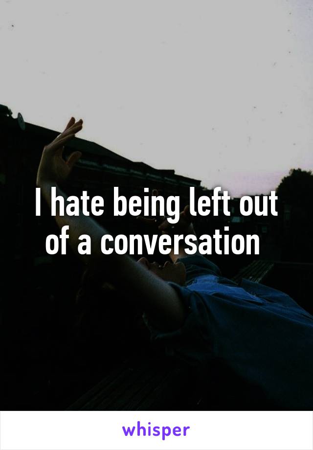 I hate being left out of a conversation 