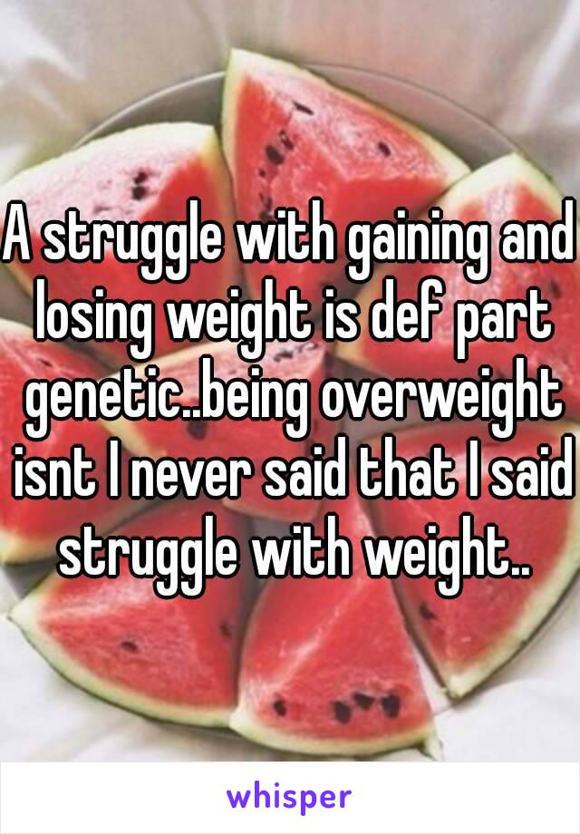 A struggle with gaining and losing weight is def part genetic..being overweight isnt I never said that I said struggle with weight..