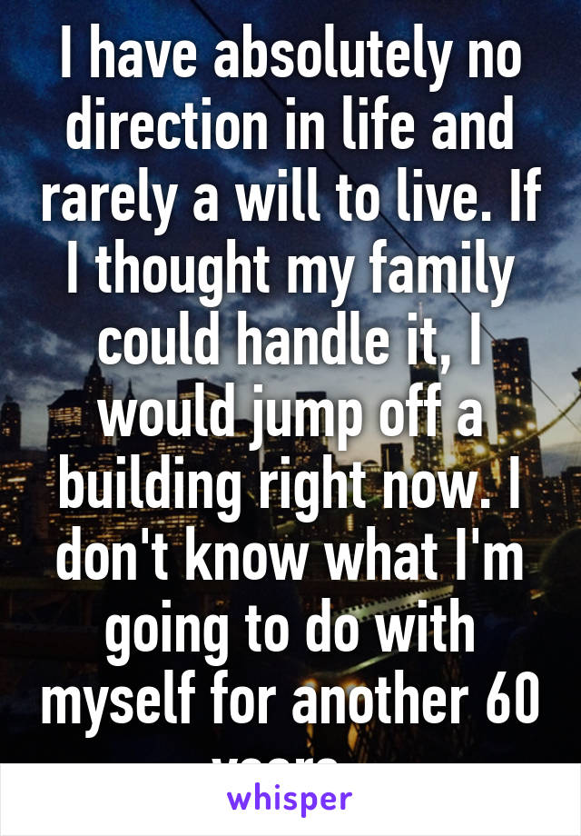 I have absolutely no direction in life and rarely a will to live. If I thought my family could handle it, I would jump off a building right now. I don't know what I'm going to do with myself for another 60 years. 