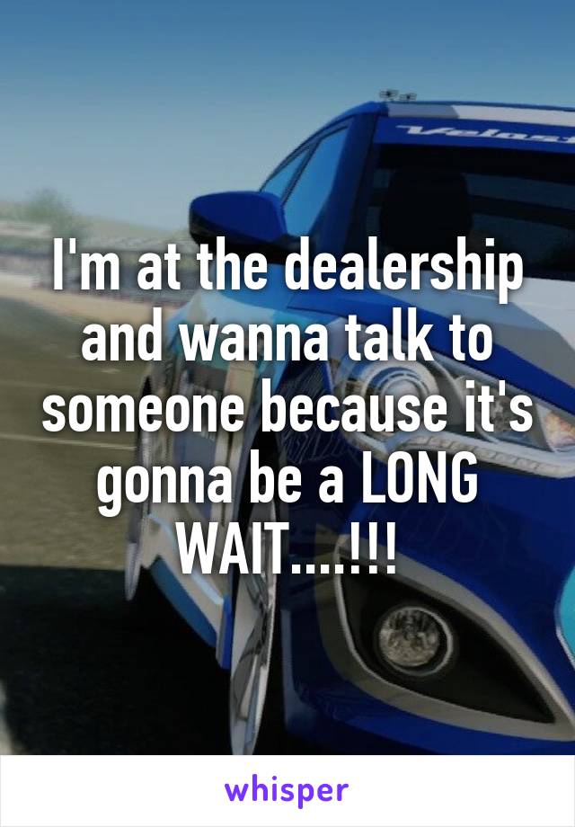 I'm at the dealership and wanna talk to someone because it's gonna be a LONG WAIT....!!!