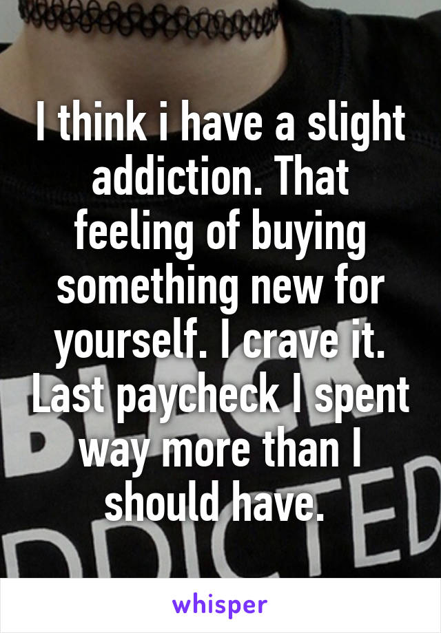 I think i have a slight addiction. That feeling of buying something new for yourself. I crave it. Last paycheck I spent way more than I should have. 