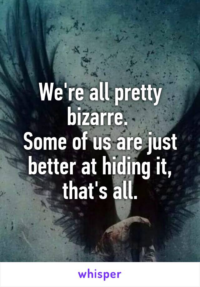 We're all pretty bizarre. 
Some of us are just better at hiding it, that's all.