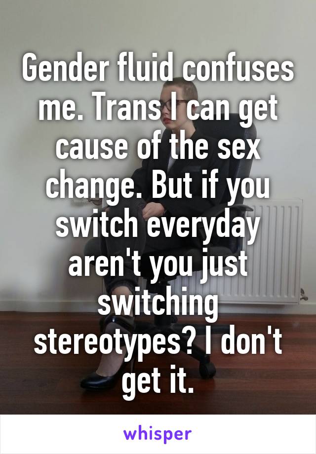 Gender fluid confuses me. Trans I can get cause of the sex change. But if you switch everyday aren't you just switching stereotypes? I don't get it.