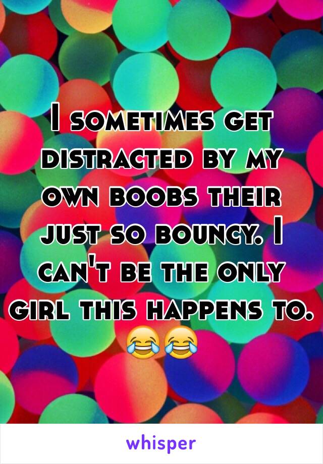 I sometimes get distracted by my own boobs their just so bouncy. I can't be the only girl this happens to.  😂😂