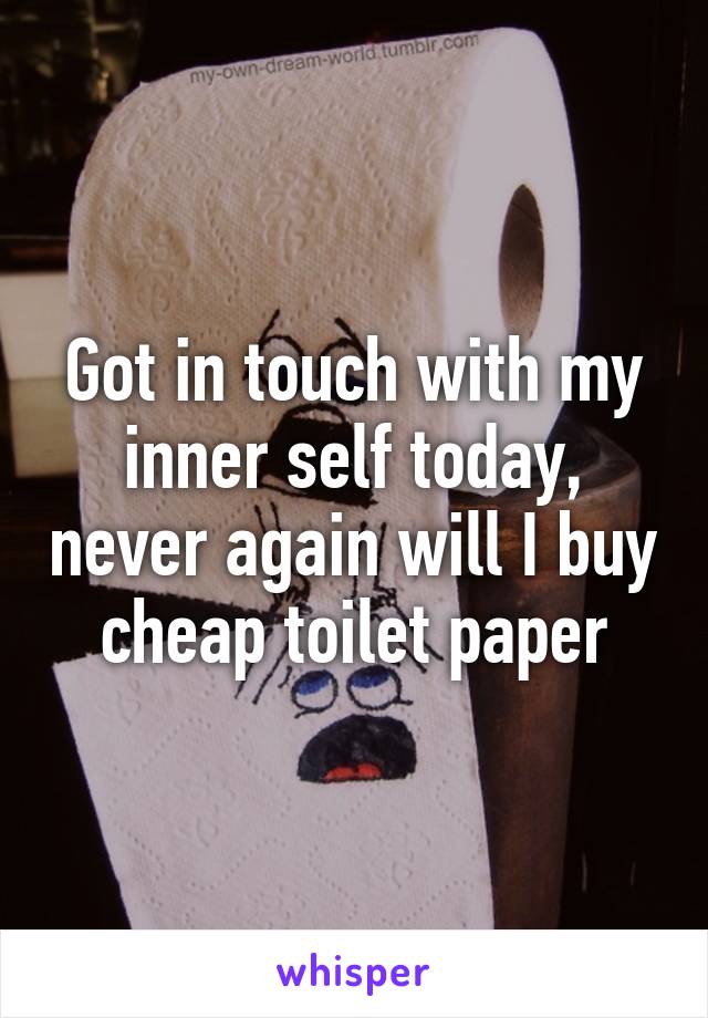 Got in touch with my inner self today, never again will I buy cheap toilet paper