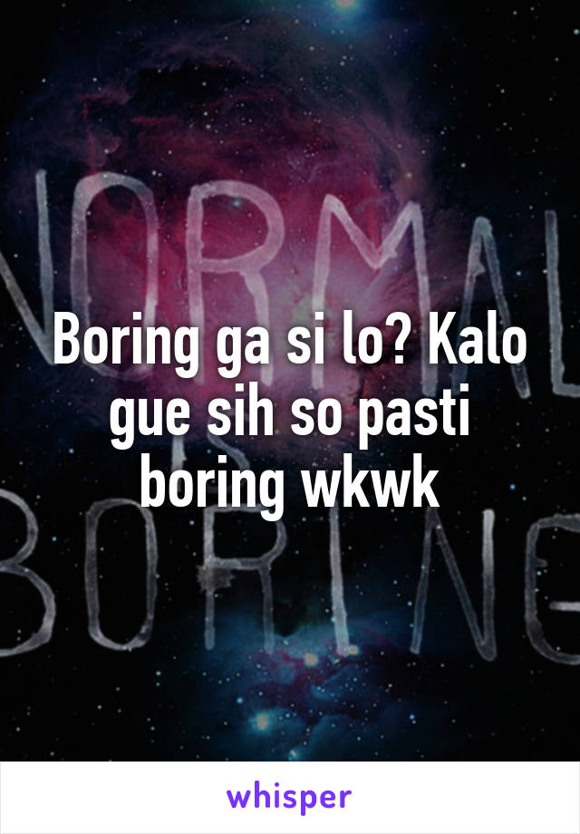 Boring ga si lo? Kalo gue sih so pasti boring wkwk