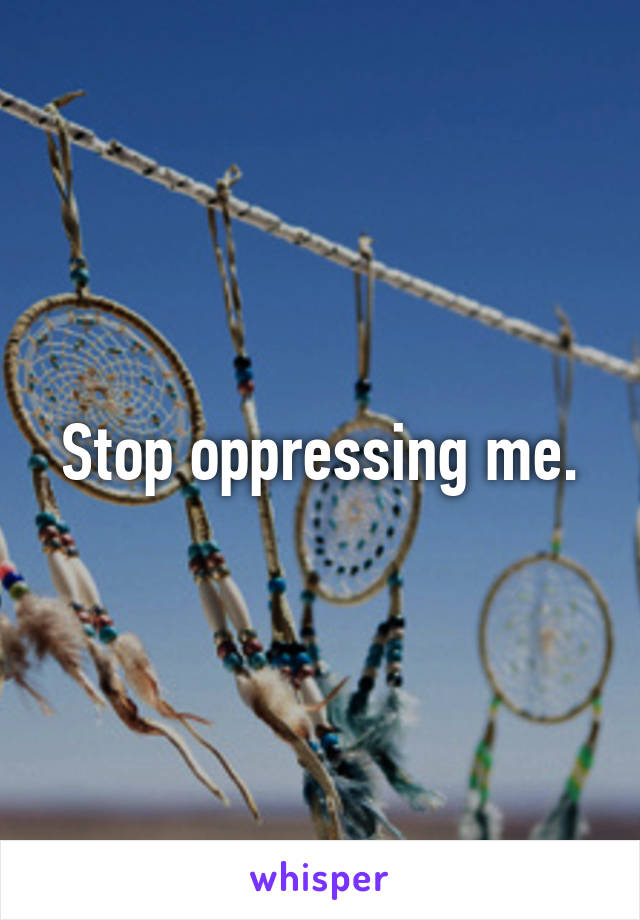 Stop oppressing me.