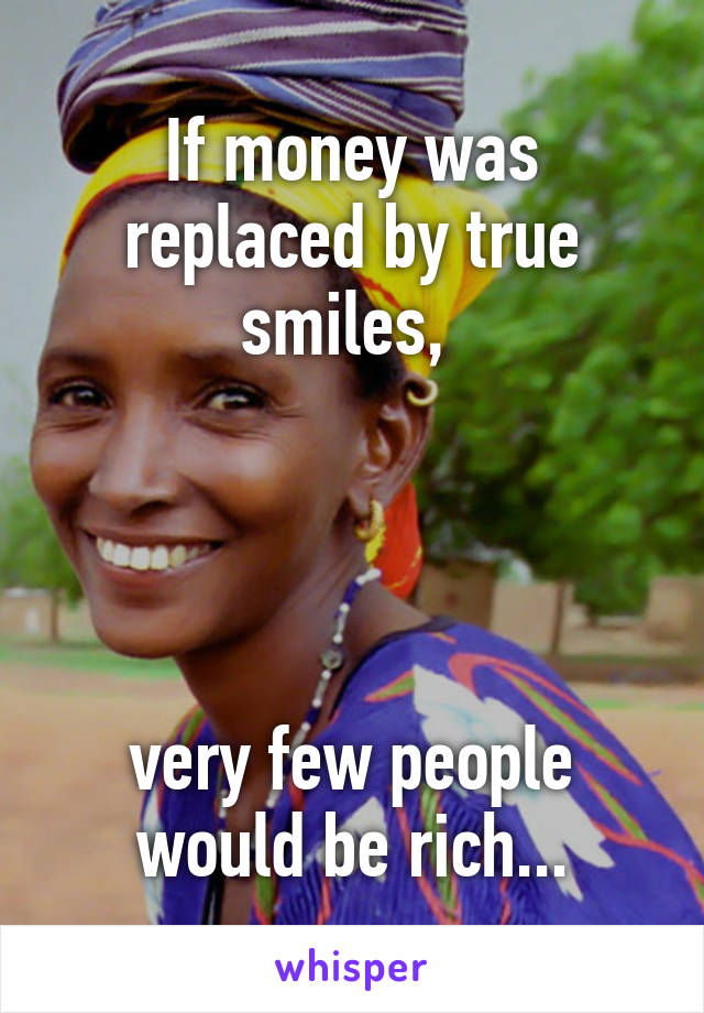 If money was replaced by true smiles, 




very few people would be rich...