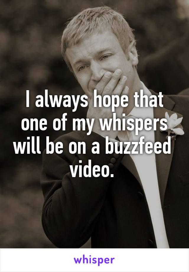 I always hope that one of my whispers will be on a buzzfeed  video. 