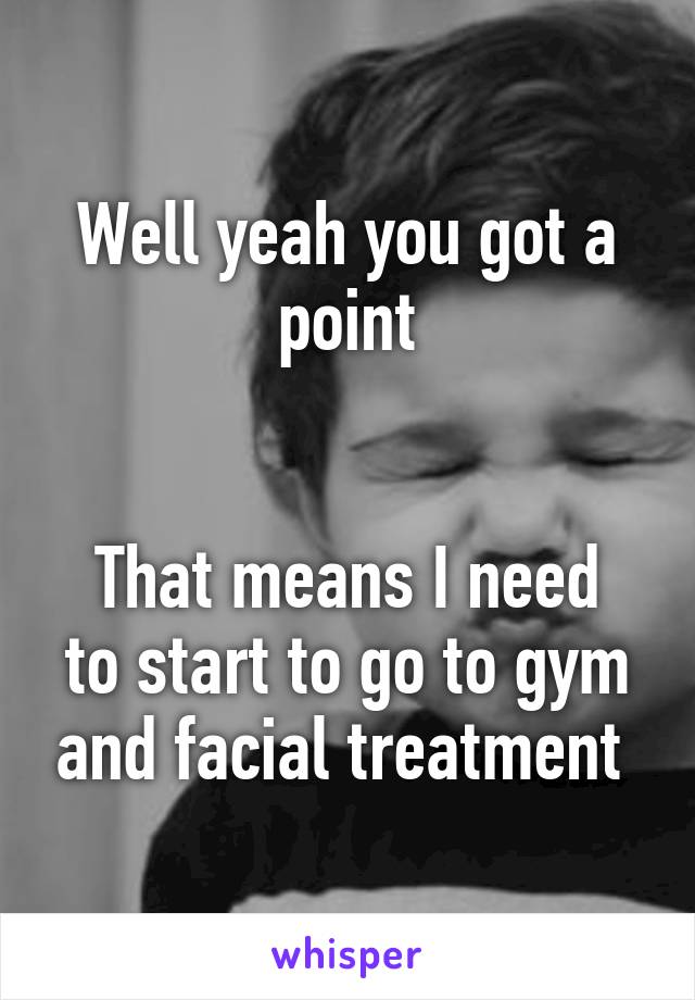 Well yeah you got a point


That means I need to start to go to gym and facial treatment 