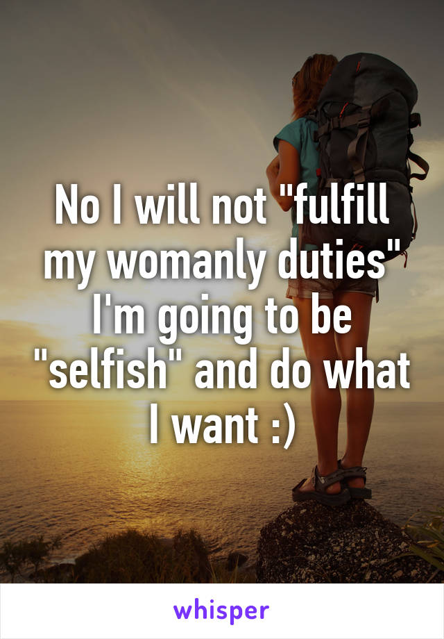 No I will not "fulfill my womanly duties"
I'm going to be "selfish" and do what I want :)