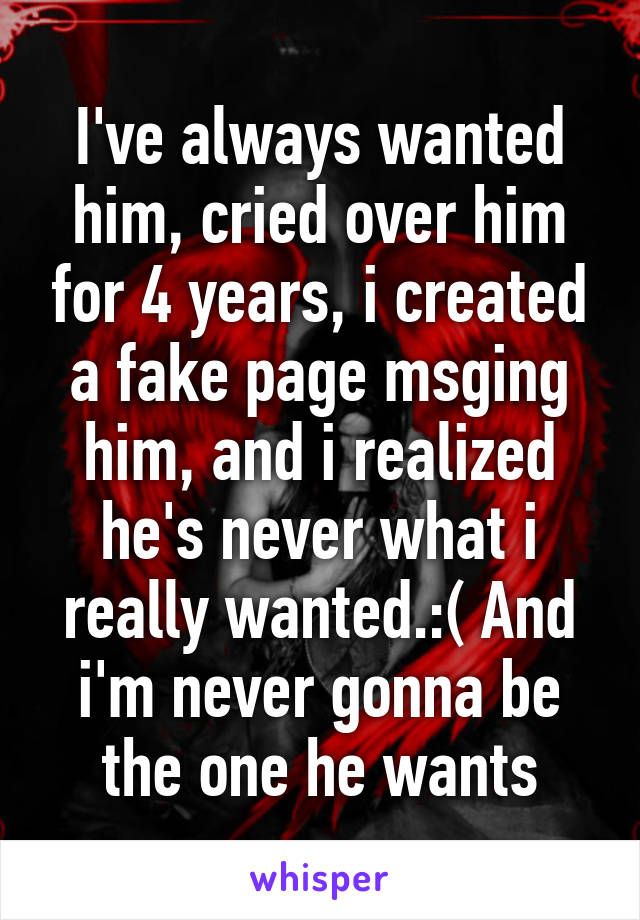 I've always wanted him, cried over him for 4 years, i created a fake page msging him, and i realized he's never what i really wanted.:( And i'm never gonna be the one he wants