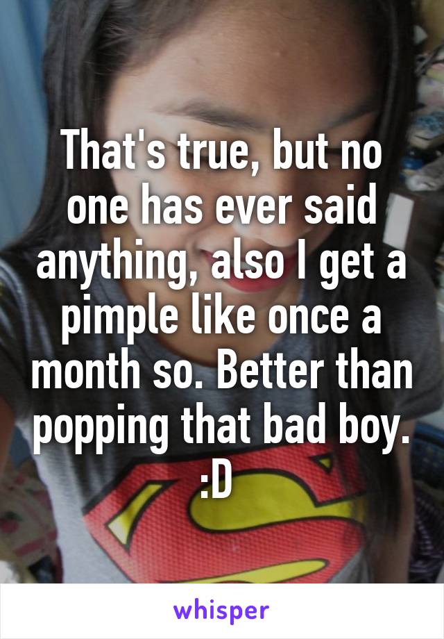 That's true, but no one has ever said anything, also I get a pimple like once a month so. Better than popping that bad boy. :D 