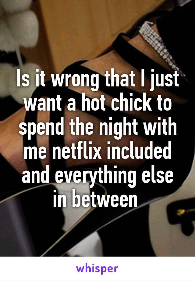 Is it wrong that I just want a hot chick to spend the night with me netflix included and everything else in between 