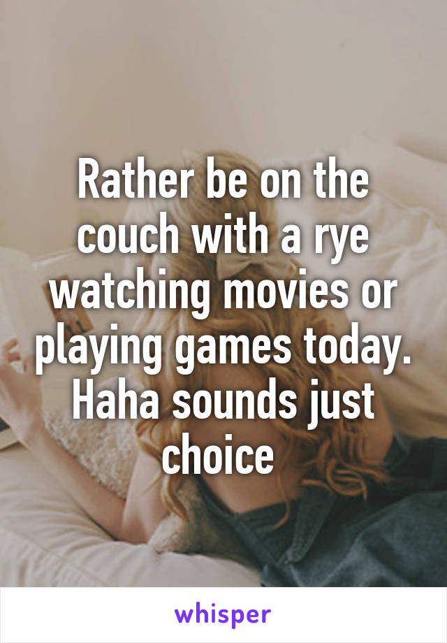 Rather be on the couch with a rye watching movies or playing games today. Haha sounds just choice 