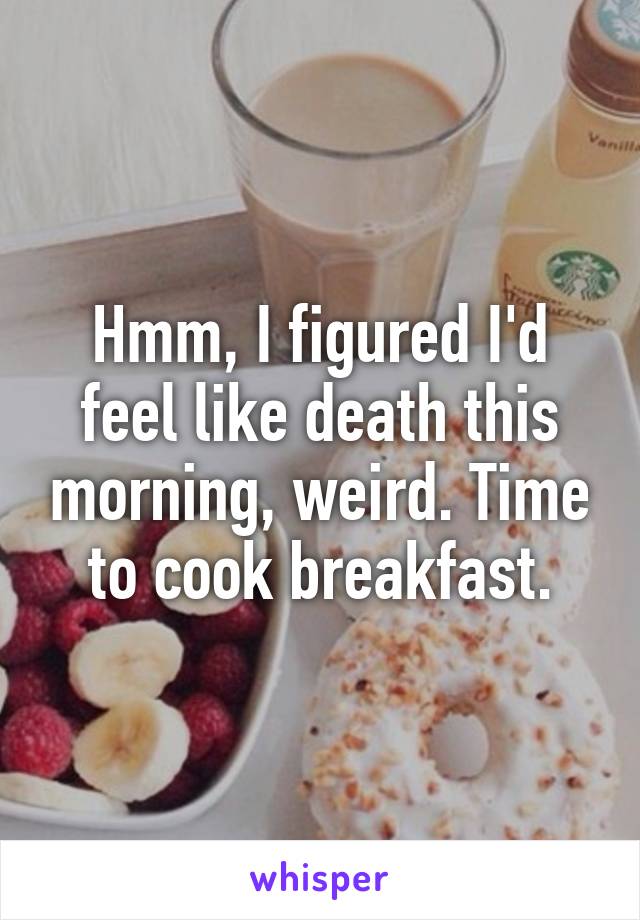 Hmm, I figured I'd feel like death this morning, weird. Time to cook breakfast.