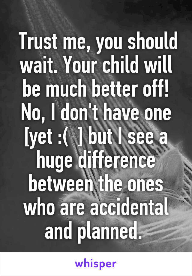  Trust me, you should wait. Your child will be much better off! No, I don't have one [yet :(  ] but I see a huge difference between the ones who are accidental and planned. 