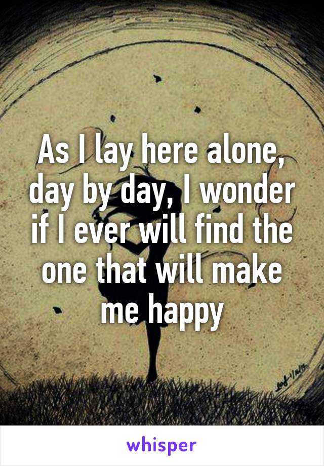 As I lay here alone, day by day, I wonder if I ever will find the one that will make me happy