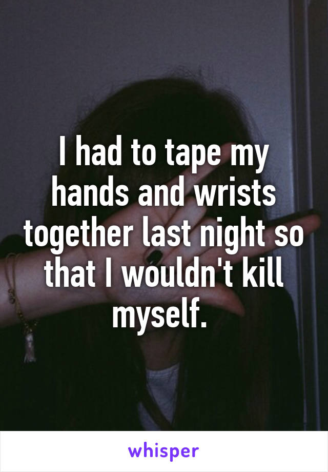 I had to tape my hands and wrists together last night so that I wouldn't kill myself. 